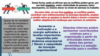 Dessa forma, pode-se afirmar que os conflitos podem gerar, por
seu lado negativo, maior rotatividade de pessoas, baixo
desempenho, ou mesmo elevar os níveis de estresse no trabalho
De outro lado, na sua face positiva, os conflitos podem
contribuir com melhoramentos no processo decisório, ampliar
a coesão entre as equipes (e dentro delas) e tornar a empresa
melhor adaptável às mudanças que ocorrem no ambiente
Apesar de ser inevitável
na vida das empresas e
mesmo sendo
considerado como fator
negativo ao ambiente
organizacional, alguns
autores consideram que,
quando bem gerido, o
conflito pode apresentar
aspectos positivos para
qualquer organização, tais
como:
Aumentar a
motivação e a
energia aplicadas a
tarefas importantes
requeridas pela
dinâmica empresarial
/ Elevar a capacidade
de inovação
organizacional
Disputas internas podem
apresentar contribuições
criativas para a
organização a partir da
articulação entre as
ideias das partes
envolvidas e a solução
oferecida para o conflito
 
