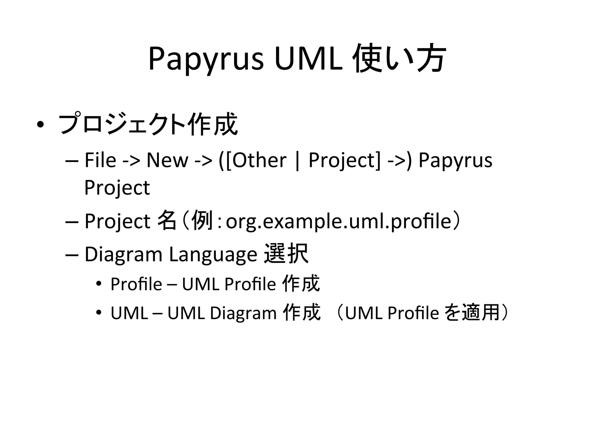 Papyrus	
  UML	
  使い方	
•  プロジェクト作成	
  
– File	
  -­‐>	
  New	
  -­‐>	
  ([Other	
  |	
  Project]	
  -­‐>)	
  Papyrus	
  
Project	
  
– Project	
  名（例：org.example.uml.proﬁle）	
  
– Diagram	
  Language	
  選択	
  
•  Proﬁle	
  –	
  UML	
  Proﬁle	
  作成	
  
•  UML	
  –	
  UML	
  Diagram	
  作成　（UML	
  Proﬁle	
  を適用）	
  
 