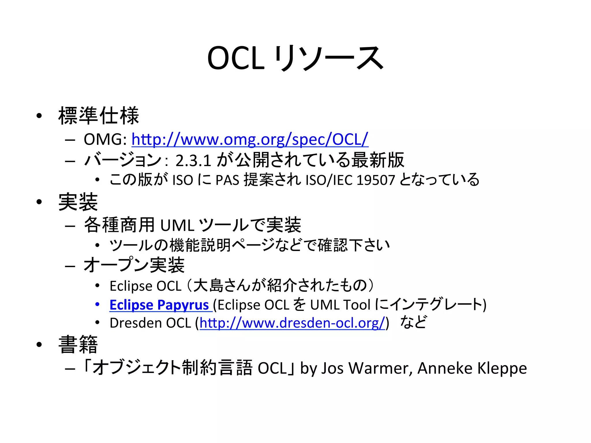 OCL	
  リソース	
•  標準仕様	
  
–  OMG:	
  h:p://www.omg.org/spec/OCL/	
  
–  バージョン：	
  2.3.1	
  が公開されている最新版	
  
•  この版が	
  ISO	
  に	
  PAS	
  提案され	
  ISO/IEC	
  19507	
  となっている	
  
•  実装	
  
–  各種商用	
  UML	
  ツールで実装	
  
•  ツールの機能説明ページなどで確認下さい	
  
–  オープン実装	
  
•  Eclipse	
  OCL	
  （大島さんが紹介されたもの）	
  
•  Eclipse	
  Papyrus	
  (Eclipse	
  OCL	
  を	
  UML	
  Tool	
  にインテグレート)	
  
•  Dresden	
  OCL	
  (h:p://www.dresden-­‐ocl.org/)　など	
  
•  書籍	
  
–  「オブジェクト制約言語	
  OCL」	
  by	
  Jos	
  Warmer,	
  Anneke	
  Kleppe	
 