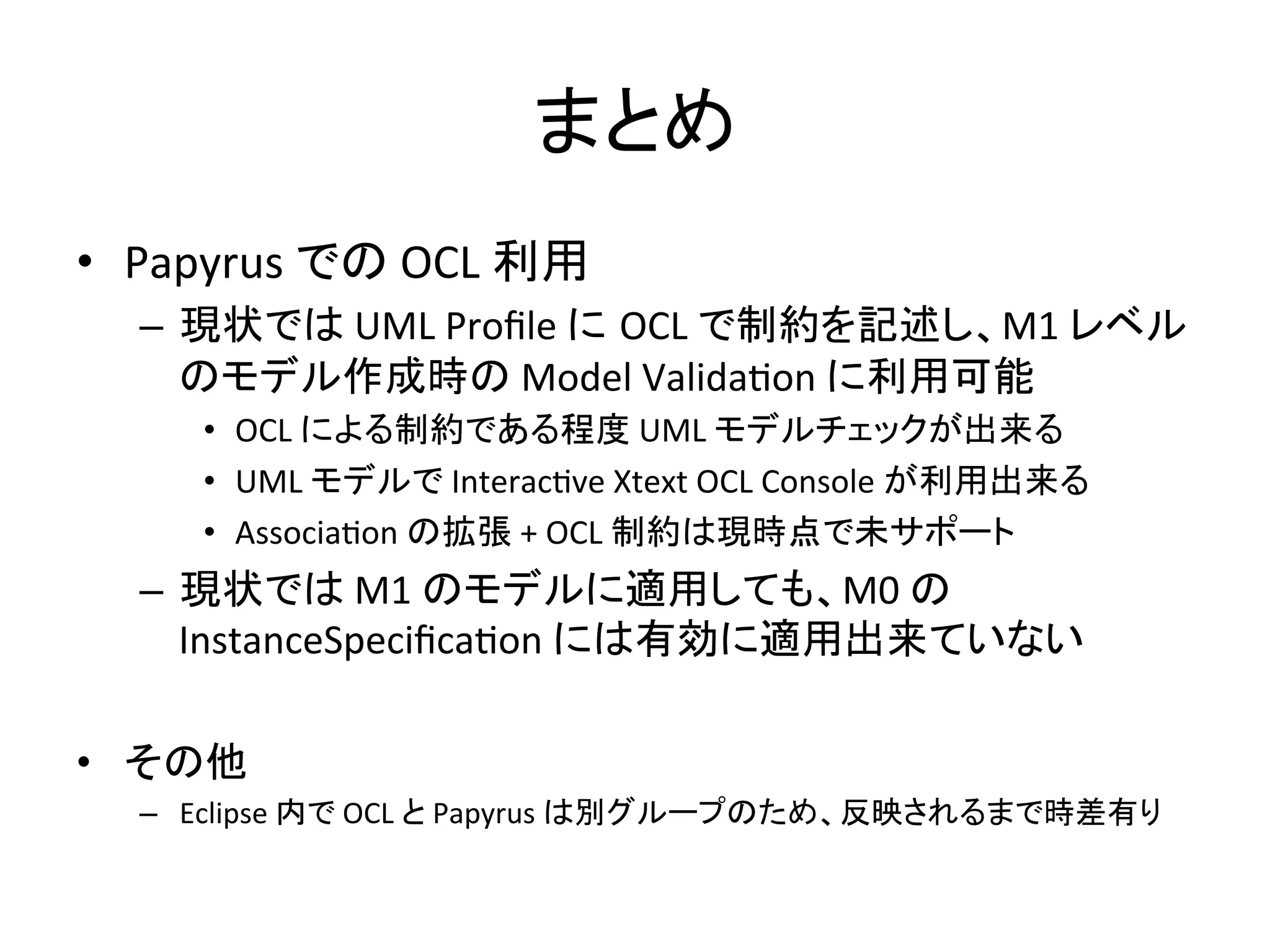 まとめ	
•  Papyrus	
  での	
  OCL	
  利用	
  
–  現状では	
  UML	
  Proﬁle	
  に OCL	
  で制約を記述し、M1	
  レベル
のモデル作成時の	
  Model	
  Validafon	
  に利用可能	
  
•  OCL	
  による制約である程度	
  UML	
  モデルチェックが出来る	
  
•  UML	
  モデルで	
  Interacfve	
  Xtext	
  OCL	
  Console	
  が利用出来る	
  
•  Associafon	
  の拡張	
  +	
  OCL	
  制約は現時点で未サポート	
  
–  現状では	
  M1	
  のモデルに適用しても、M0	
  の
InstanceSpeciﬁcafon	
  には有効に適用出来ていない	
  
	
  
•  その他	
  
–  Eclipse	
  内で	
  OCL	
  と	
  Papyrus	
  は別グループのため、反映されるまで時差有り	
 