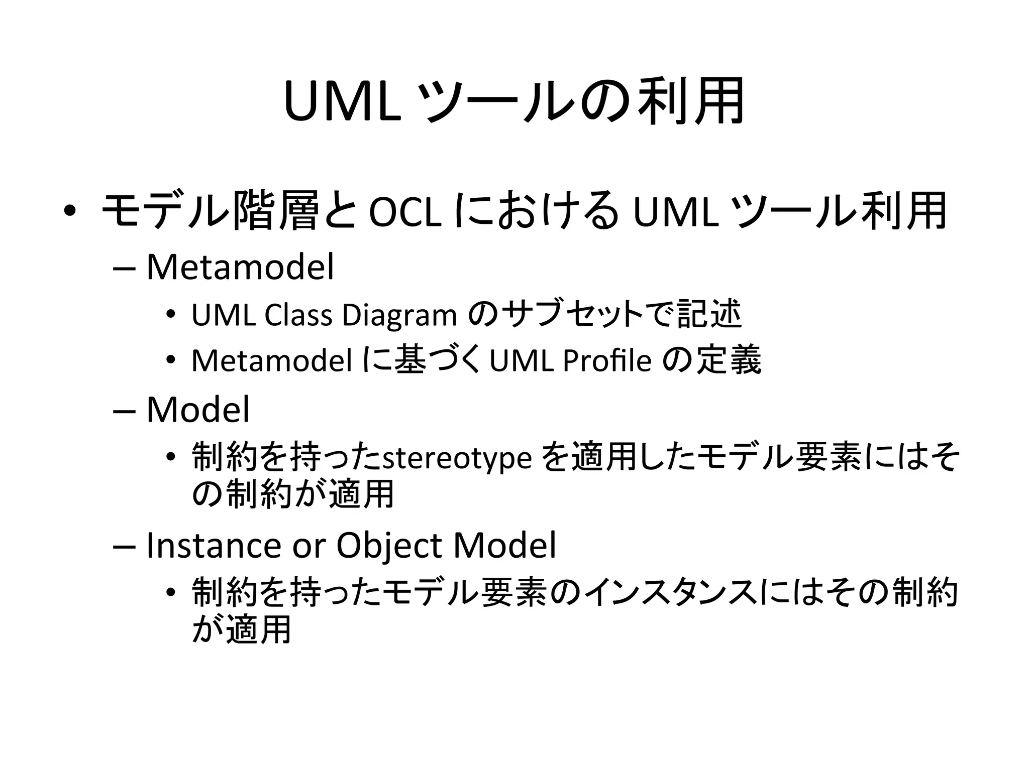UML	
  ツールの利用	
•  モデル階層と	
  OCL	
  における	
  UML	
  ツール利用	
  
– Metamodel	
  
•  UML	
  Class	
  Diagram	
  のサブセットで記述	
  
•  Metamodel	
  に基づく	
  UML	
  Proﬁle	
  の定義	
  
– Model	
  
•  制約を持ったstereotype	
  を適用したモデル要素にはそ
の制約が適用	
  
– Instance	
  or	
  Object	
  Model	
  
•  制約を持ったモデル要素のインスタンスにはその制約
が適用	
 
