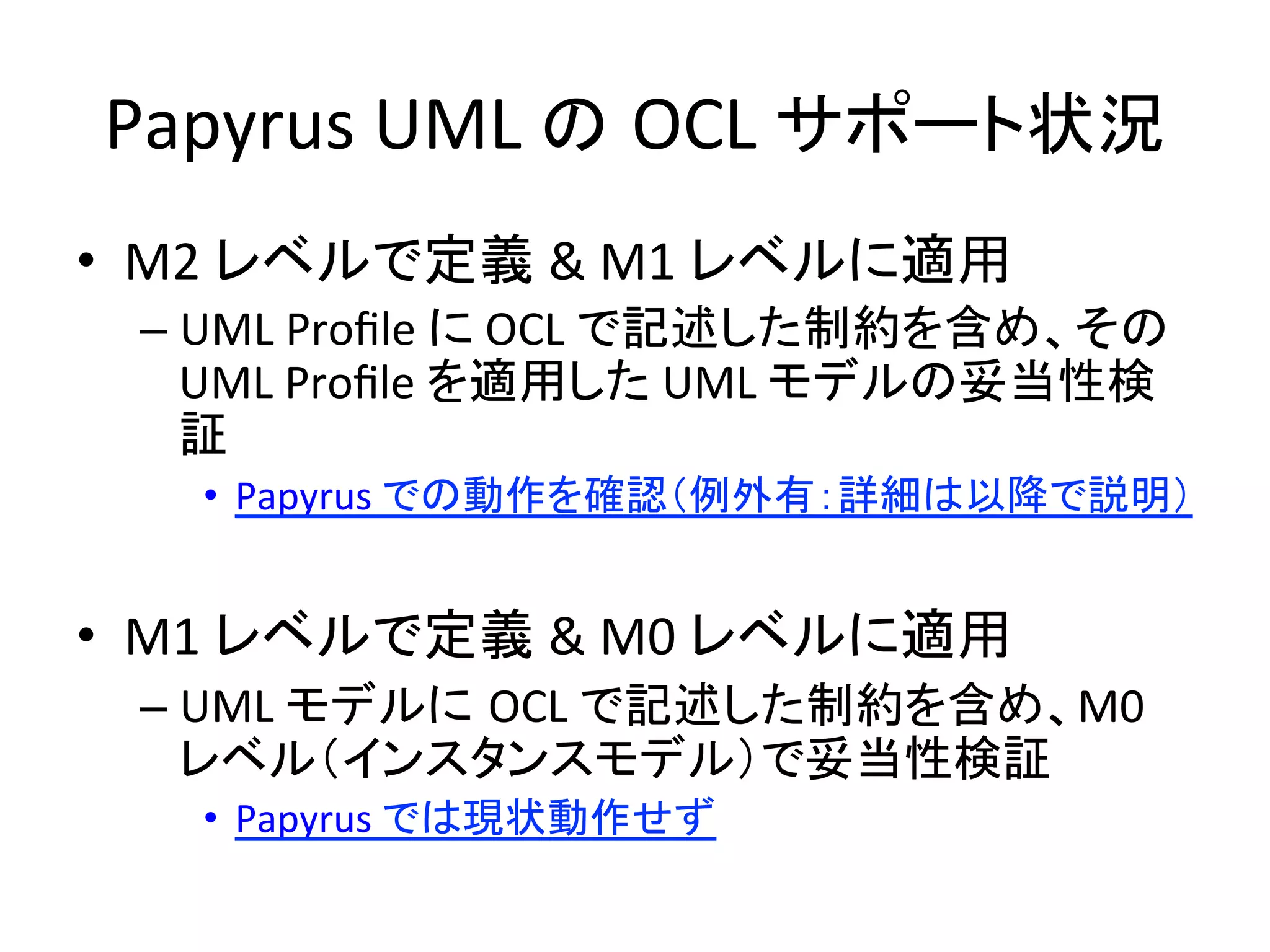 Papyrus	
  UML	
  の OCL	
  サポート状況 	
•  M2	
  レベルで定義	
  &	
  M1	
  レベルに適用	
  
– UML	
  Proﬁle	
  に	
  OCL	
  で記述した制約を含め、その
UML	
  Proﬁle	
  を適用した	
  UML	
  モデルの妥当性検
証	
  
•  Papyrus	
  での動作を確認（例外有：詳細は以降で説明）	
  
•  M1	
  レベルで定義	
  &	
  M0	
  レベルに適用	
  
– UML	
  モデルに OCL	
  で記述した制約を含め、M0	
  
レベル（インスタンスモデル）で妥当性検証	
  
•  Papyrus	
  では現状動作せず	
  
 