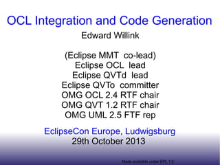 OCL Integration and Code Generation
Edward Willink
(Eclipse MMT co-lead)
Eclipse OCL lead
Eclipse QVTd lead
Eclipse QVTo committer
OMG OCL 2.4 RTF chair
OMG QVT 1.2 RTF chair
OMG UML 2.5 FTF rep
EclipseCon Europe, Ludwigsburg
29th October 2013
Made available under EPL 1.0

 