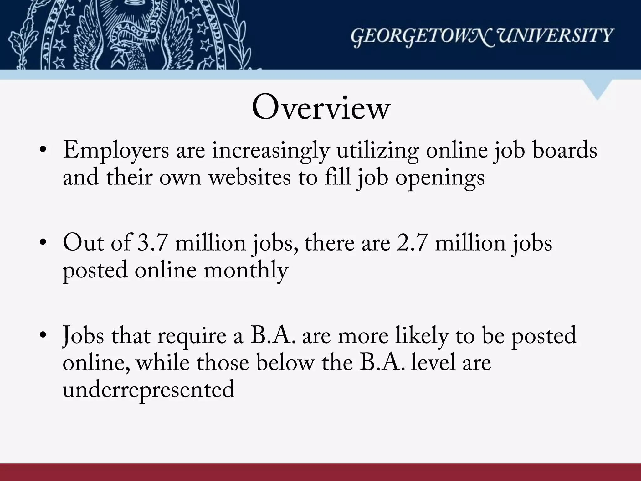 Overview
•  Employers are increasingly utilizing online job boards
and their own websites to fill job openings
•  Out of 3.7 million jobs, there are 2.7 million jobs
posted online monthly
•  Jobs that require a B.A. are more likely to be posted
online, while those below the B.A. level are
underrepresented
 