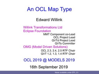 Made available under EPL 2.0
An OCL Map Type
Edward Willink
Willink Transformations Ltd
Eclipse Foundation
MMT Component co-Lead
OCL Project Lead
QVTd Project Lead
QVTo Committer
OMG (Model Driven Solutions)
OCL 2.3, 2.4, 2.5 RTF Chair
QVT 1.2, 1.3, 1.4 RTF Chair
OCL 2019 @ MODELS 2019
16th September 2019
 
