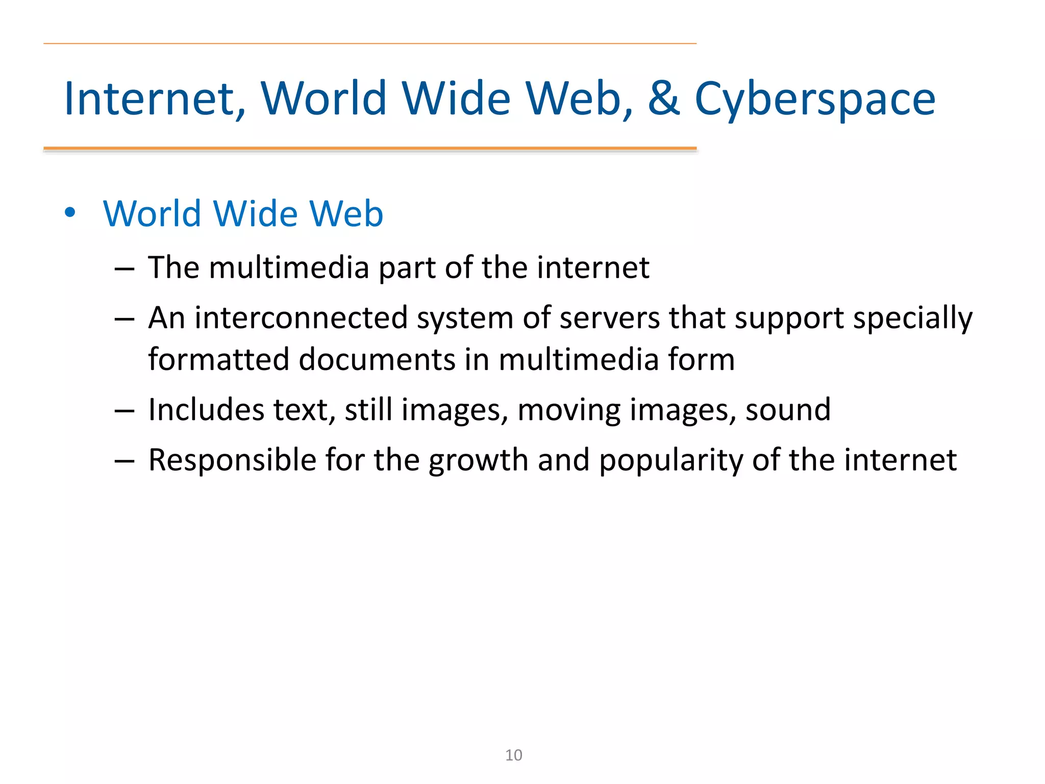 Internet, World Wide Web, & Cyberspace
• World Wide Web
– The multimedia part of the internet
– An interconnected system of servers that support specially
formatted documents in multimedia form
– Includes text, still images, moving images, sound
– Responsible for the growth and popularity of the internet
10
 