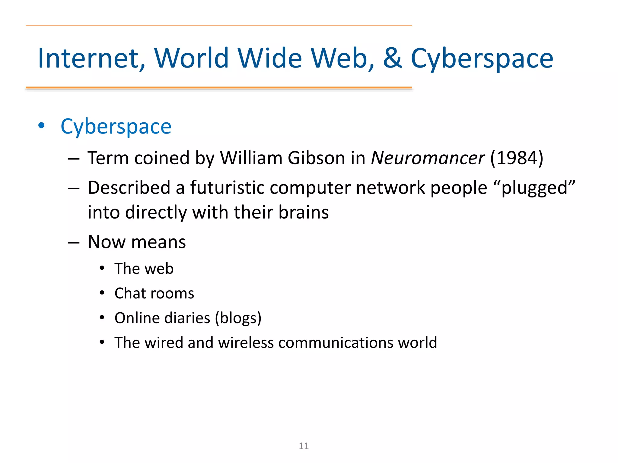 Internet, World Wide Web, & Cyberspace
• Cyberspace
– Term coined by William Gibson in Neuromancer (1984)
– Described a futuristic computer network people “plugged”
into directly with their brains
– Now means
• The web
• Chat rooms
• Online diaries (blogs)
• The wired and wireless communications world
11
 