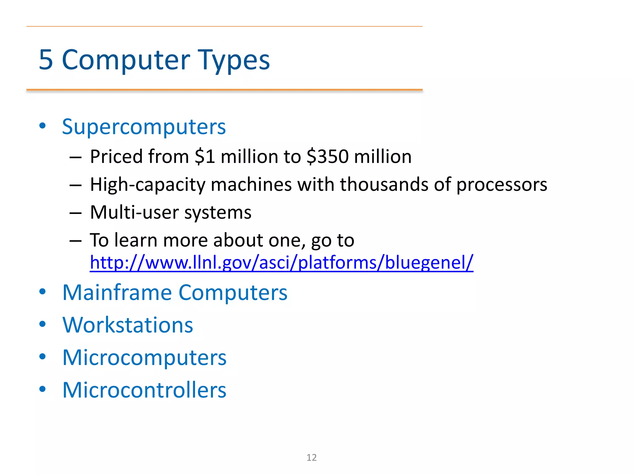 5 Computer Types
• Supercomputers
– Priced from $1 million to $350 million
– High-capacity machines with thousands of processors
– Multi-user systems
– To learn more about one, go to
http://www.llnl.gov/asci/platforms/bluegenel/
• Mainframe Computers
• Workstations
• Microcomputers
• Microcontrollers
12
 