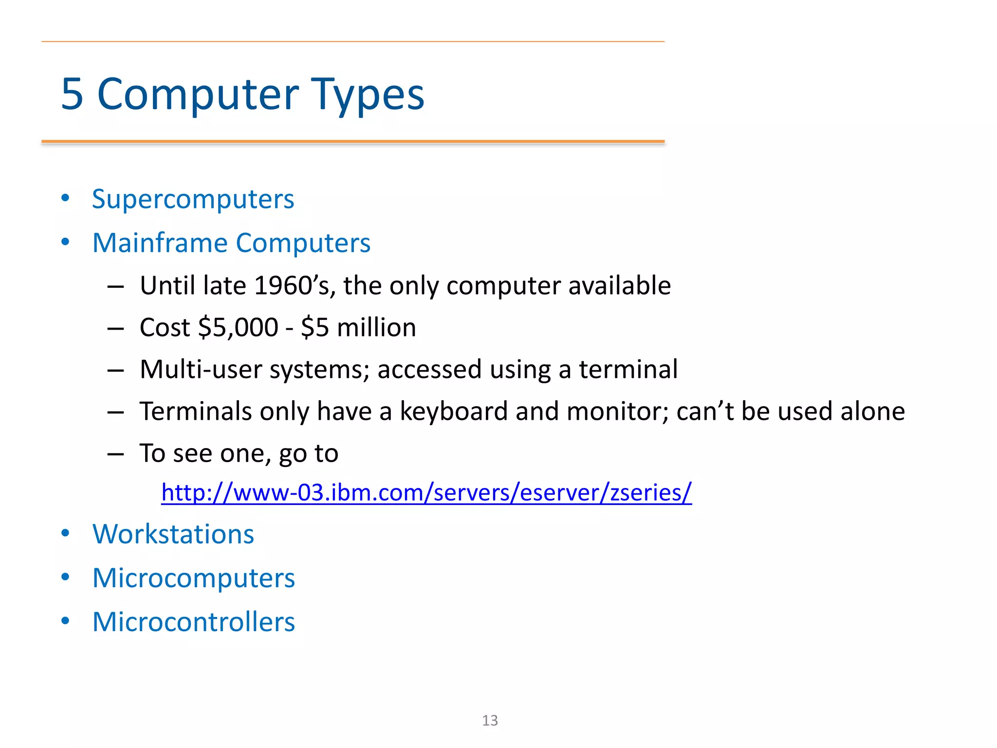 5 Computer Types
• Supercomputers
• Mainframe Computers
– Until late 1960’s, the only computer available
– Cost $5,000 - $5 million
– Multi-user systems; accessed using a terminal
– Terminals only have a keyboard and monitor; can’t be used alone
– To see one, go to
http://www-03.ibm.com/servers/eserver/zseries/
• Workstations
• Microcomputers
• Microcontrollers
13
 