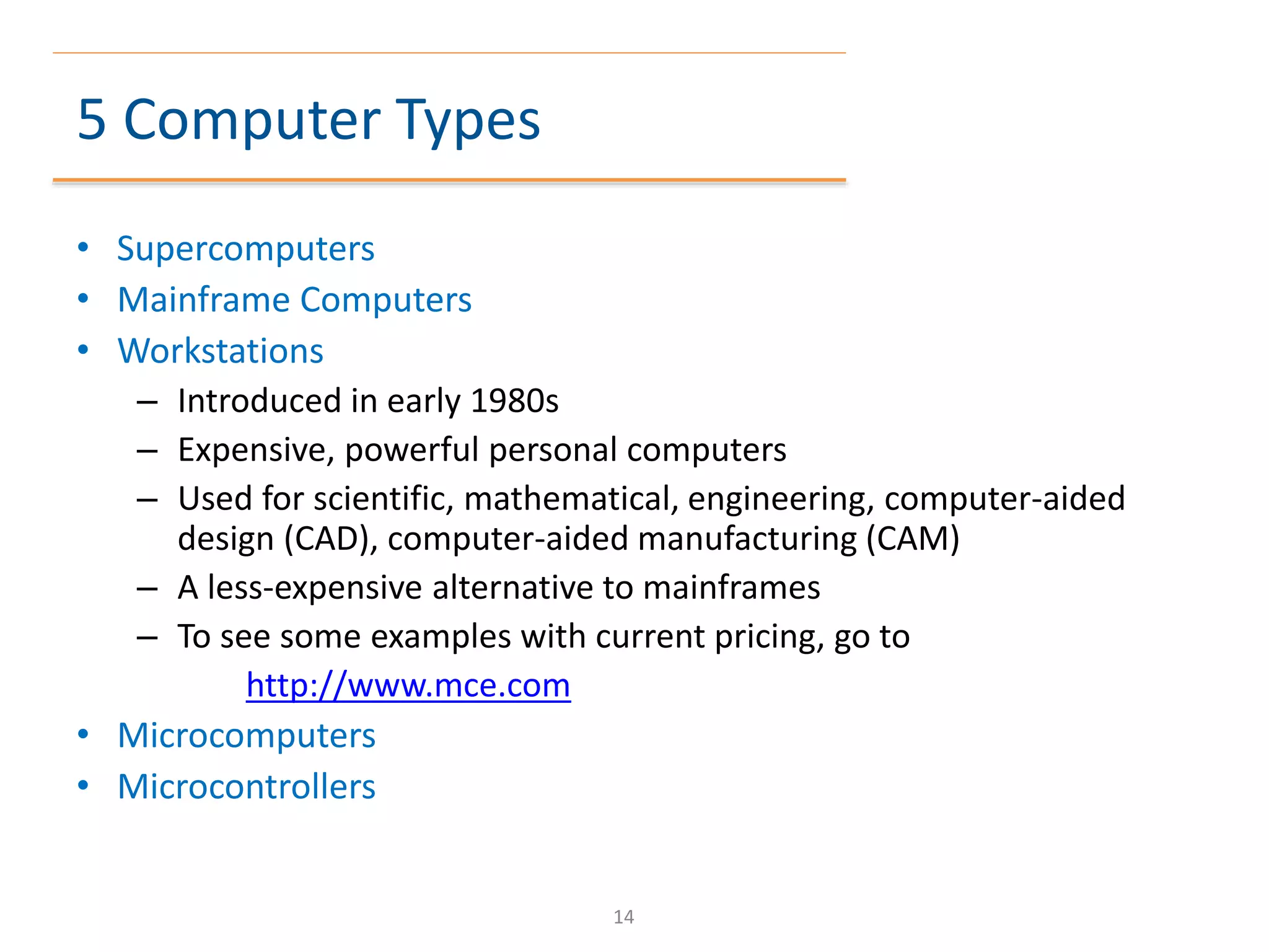 5 Computer Types
• Supercomputers
• Mainframe Computers
• Workstations
– Introduced in early 1980s
– Expensive, powerful personal computers
– Used for scientific, mathematical, engineering, computer-aided
design (CAD), computer-aided manufacturing (CAM)
– A less-expensive alternative to mainframes
– To see some examples with current pricing, go to
http://www.mce.com
• Microcomputers
• Microcontrollers
14
 