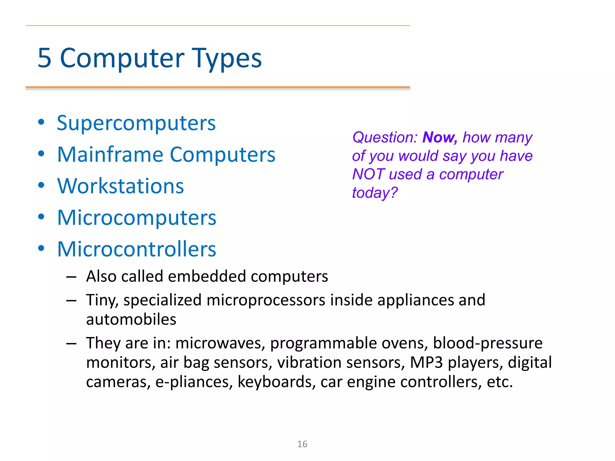 5 Computer Types
• Supercomputers
• Mainframe Computers
• Workstations
• Microcomputers
• Microcontrollers
– Also called embedded computers
– Tiny, specialized microprocessors inside appliances and
automobiles
– They are in: microwaves, programmable ovens, blood-pressure
monitors, air bag sensors, vibration sensors, MP3 players, digital
cameras, e-pliances, keyboards, car engine controllers, etc.
Question: Now, how many
of you would say you have
NOT used a computer
today?
16
 