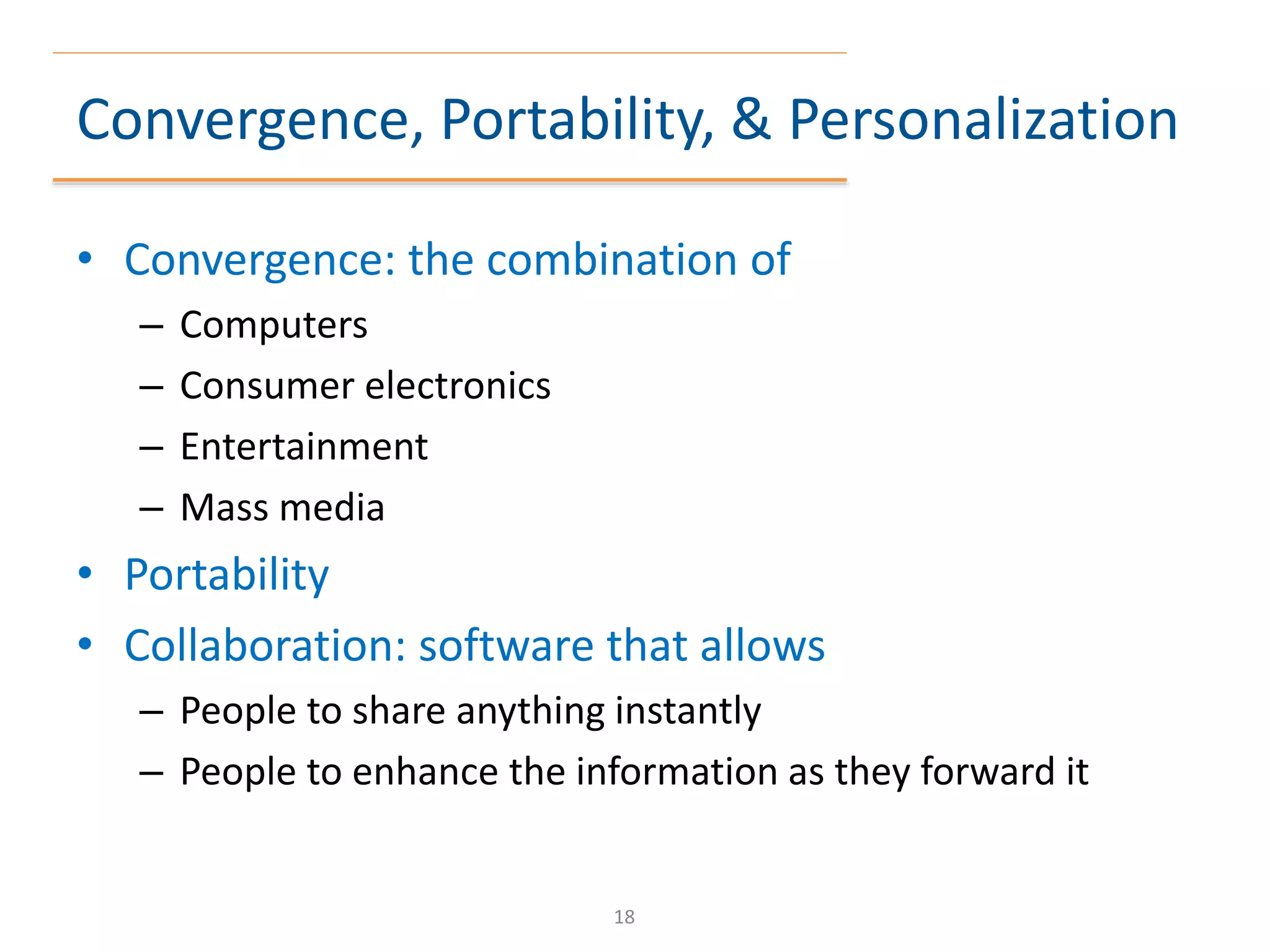 Convergence, Portability, & Personalization
• Convergence: the combination of
– Computers
– Consumer electronics
– Entertainment
– Mass media
• Portability
• Collaboration: software that allows
– People to share anything instantly
– People to enhance the information as they forward it
18
 