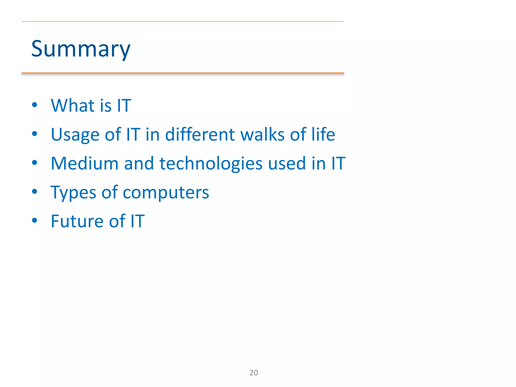 Summary
• What is IT
• Usage of IT in different walks of life
• Medium and technologies used in IT
• Types of computers
• Future of IT
20
 