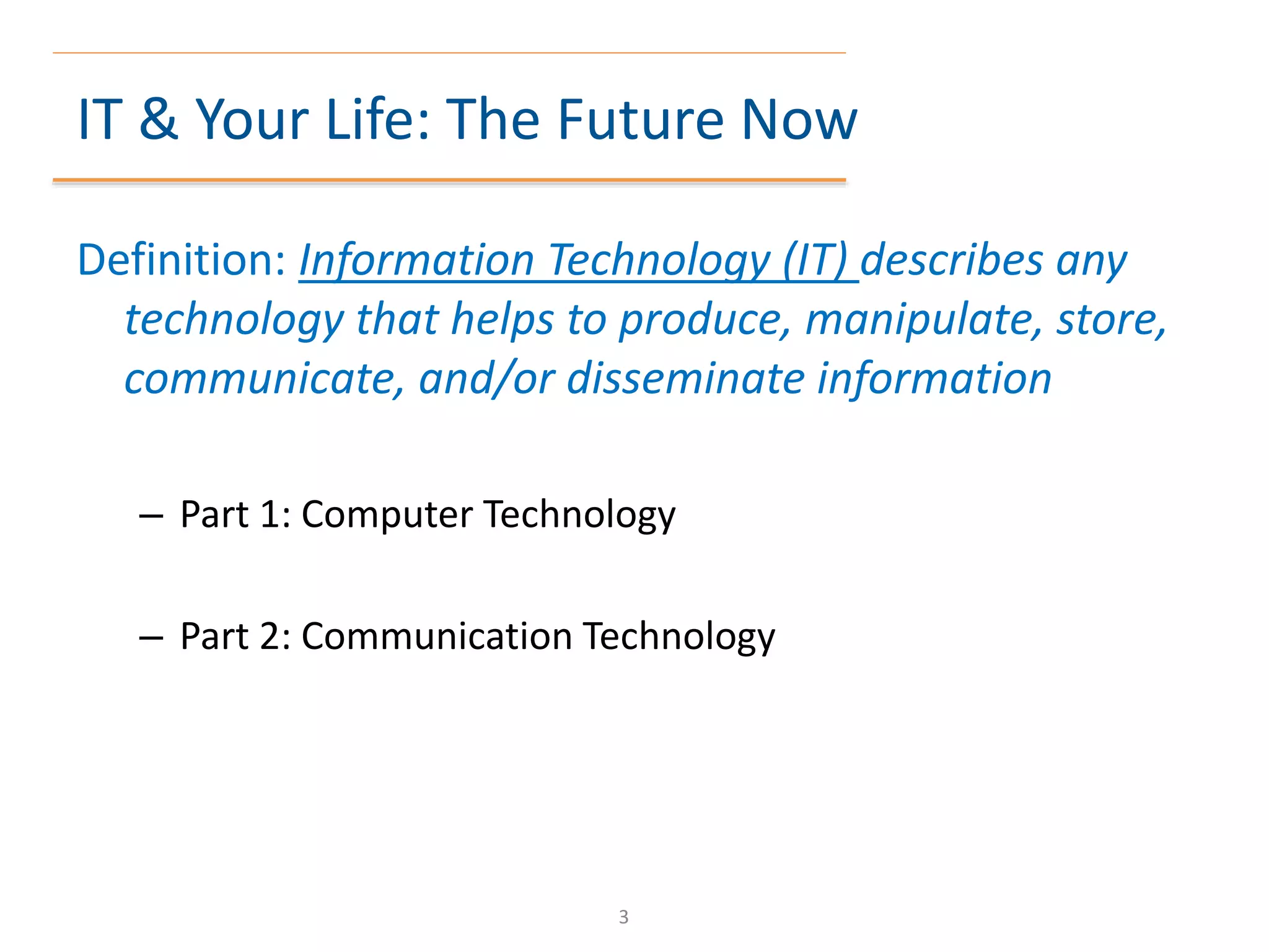 IT & Your Life: The Future Now
Definition: Information Technology (IT) describes any
technology that helps to produce, manipulate, store,
communicate, and/or disseminate information
– Part 1: Computer Technology
– Part 2: Communication Technology
3
 