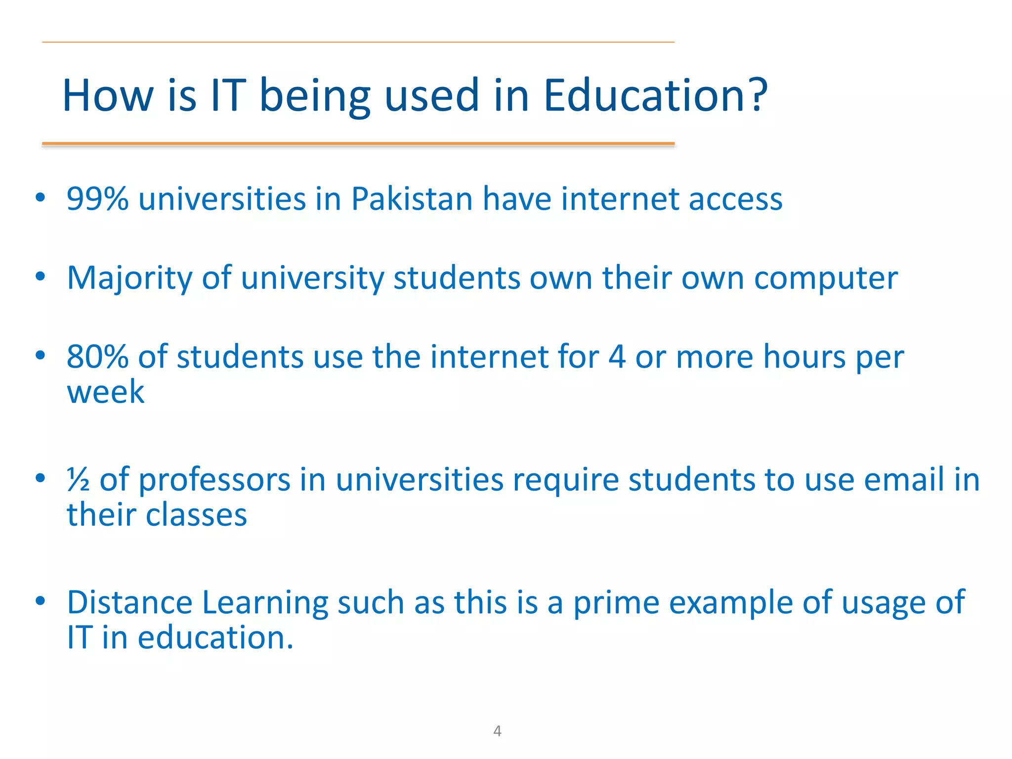 How is IT being used in Education?
• 99% universities in Pakistan have internet access
• Majority of university students own their own computer
• 80% of students use the internet for 4 or more hours per
week
• ½ of professors in universities require students to use email in
their classes
• Distance Learning such as this is a prime example of usage of
IT in education.
4
 