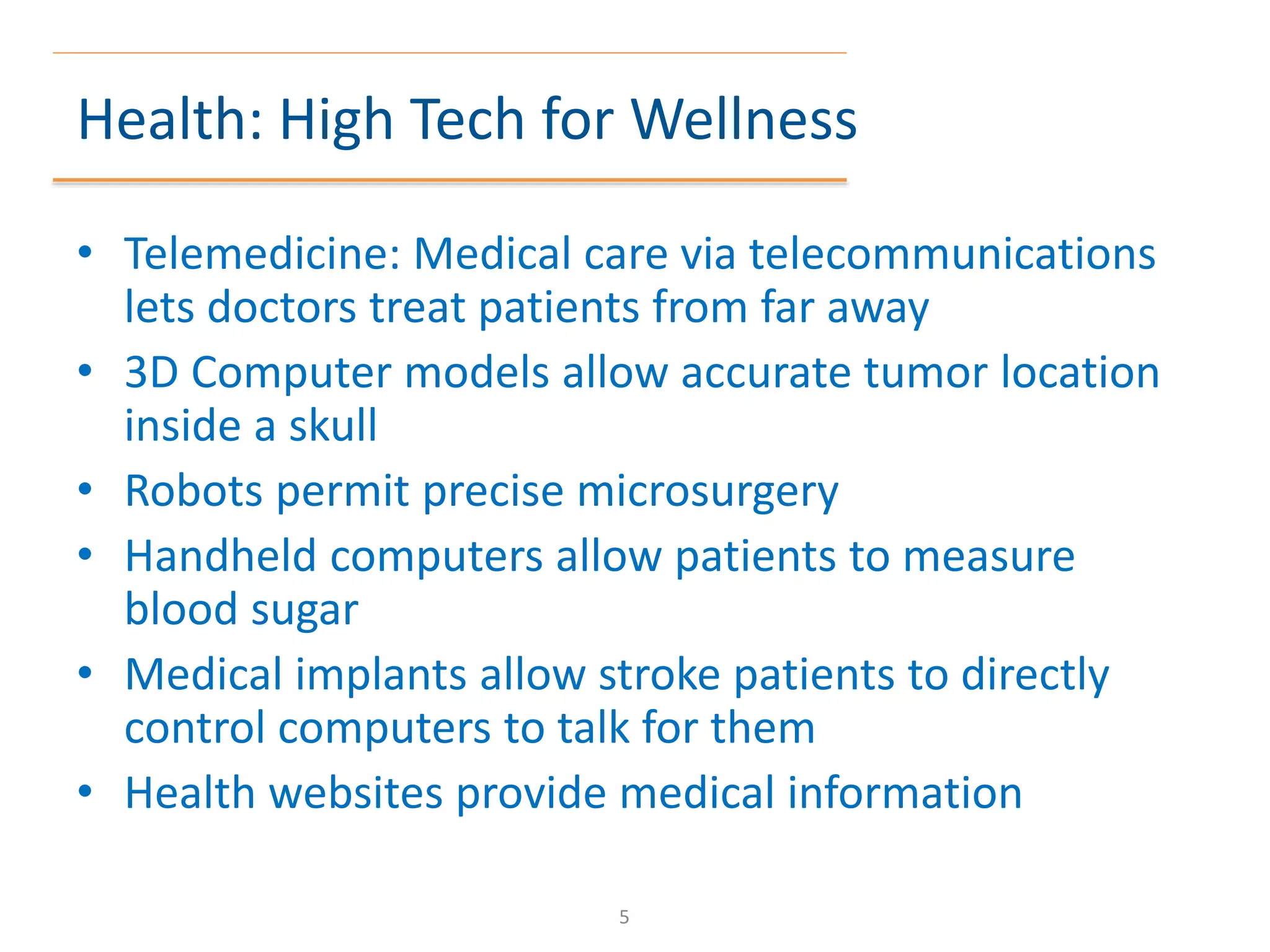 Health: High Tech for Wellness
• Telemedicine: Medical care via telecommunications
lets doctors treat patients from far away
• 3D Computer models allow accurate tumor location
inside a skull
• Robots permit precise microsurgery
• Handheld computers allow patients to measure
blood sugar
• Medical implants allow stroke patients to directly
control computers to talk for them
• Health websites provide medical information
5
 