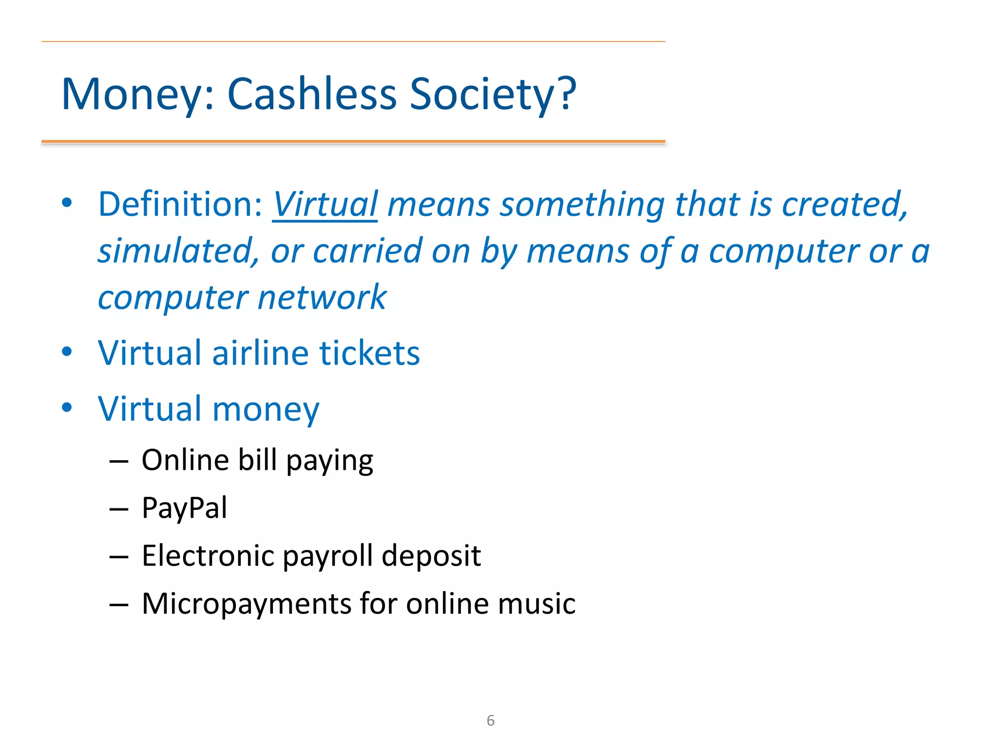 Money: Cashless Society?
• Definition: Virtual means something that is created,
simulated, or carried on by means of a computer or a
computer network
• Virtual airline tickets
• Virtual money
– Online bill paying
– PayPal
– Electronic payroll deposit
– Micropayments for online music
6
 