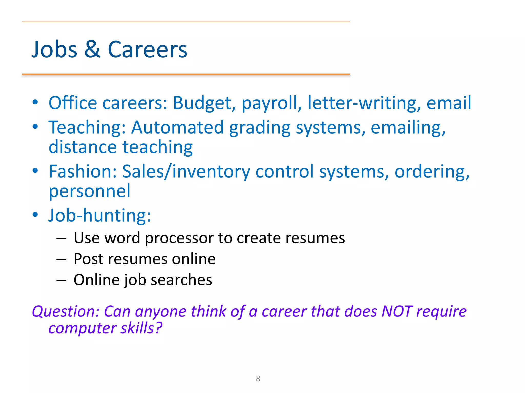 Jobs & Careers
• Office careers: Budget, payroll, letter-writing, email
• Teaching: Automated grading systems, emailing,
distance teaching
• Fashion: Sales/inventory control systems, ordering,
personnel
• Job-hunting:
– Use word processor to create resumes
– Post resumes online
– Online job searches
Question: Can anyone think of a career that does NOT require
computer skills?
8
 