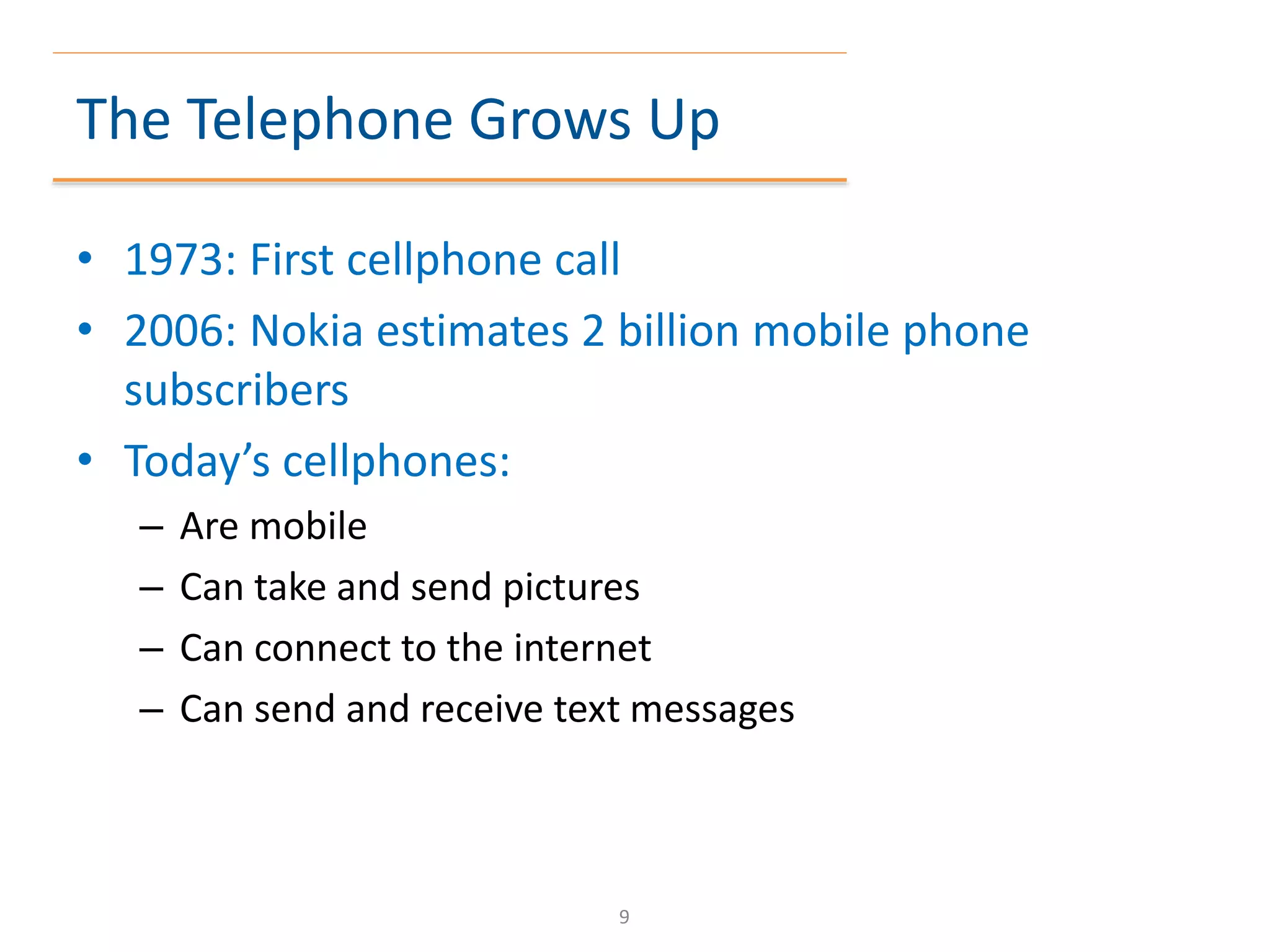 The Telephone Grows Up
• 1973: First cellphone call
• 2006: Nokia estimates 2 billion mobile phone
subscribers
• Today’s cellphones:
– Are mobile
– Can take and send pictures
– Can connect to the internet
– Can send and receive text messages
9
 
