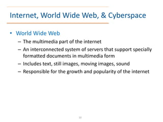 Internet, World Wide Web, & Cyberspace
• World Wide Web
– The multimedia part of the internet
– An interconnected system of servers that support specially
formatted documents in multimedia form
– Includes text, still images, moving images, sound
– Responsible for the growth and popularity of the internet
10
 