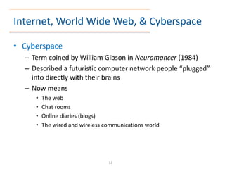 Internet, World Wide Web, & Cyberspace
• Cyberspace
– Term coined by William Gibson in Neuromancer (1984)
– Described a futuristic computer network people “plugged”
into directly with their brains
– Now means
• The web
• Chat rooms
• Online diaries (blogs)
• The wired and wireless communications world
11
 