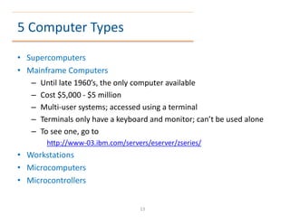 5 Computer Types
• Supercomputers
• Mainframe Computers
– Until late 1960’s, the only computer available
– Cost $5,000 - $5 million
– Multi-user systems; accessed using a terminal
– Terminals only have a keyboard and monitor; can’t be used alone
– To see one, go to
http://www-03.ibm.com/servers/eserver/zseries/
• Workstations
• Microcomputers
• Microcontrollers
13
 