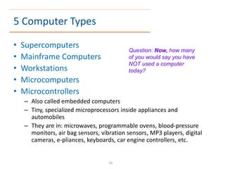 5 Computer Types
• Supercomputers
• Mainframe Computers
• Workstations
• Microcomputers
• Microcontrollers
– Also called embedded computers
– Tiny, specialized microprocessors inside appliances and
automobiles
– They are in: microwaves, programmable ovens, blood-pressure
monitors, air bag sensors, vibration sensors, MP3 players, digital
cameras, e-pliances, keyboards, car engine controllers, etc.
Question: Now, how many
of you would say you have
NOT used a computer
today?
16
 