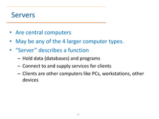 Servers
• Are central computers
• May be any of the 4 larger computer types.
• “Server” describes a function
– Hold data (databases) and programs
– Connect to and supply services for clients
– Clients are other computers like PCs, workstations, other
devices
17
 