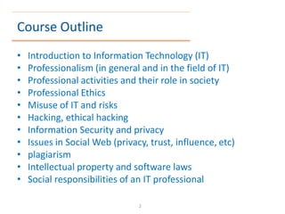 Course Outline
• Introduction to Information Technology (IT)
• Professionalism (in general and in the field of IT)
• Professional activities and their role in society
• Professional Ethics
• Misuse of IT and risks
• Hacking, ethical hacking
• Information Security and privacy
• Issues in Social Web (privacy, trust, influence, etc)
• plagiarism
• Intellectual property and software laws
• Social responsibilities of an IT professional
2
 