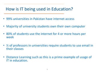 How is IT being used in Education?
• 99% universities in Pakistan have internet access
• Majority of university students own their own computer
• 80% of students use the internet for 4 or more hours per
week
• ½ of professors in universities require students to use email in
their classes
• Distance Learning such as this is a prime example of usage of
IT in education.
4
 