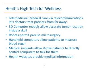 Health: High Tech for Wellness
• Telemedicine: Medical care via telecommunications
lets doctors treat patients from far away
• 3D Computer models allow accurate tumor location
inside a skull
• Robots permit precise microsurgery
• Handheld computers allow patients to measure
blood sugar
• Medical implants allow stroke patients to directly
control computers to talk for them
• Health websites provide medical information
5
 