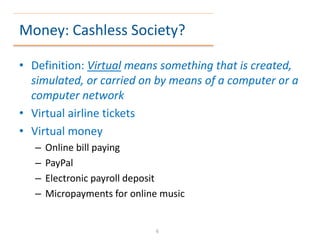 Money: Cashless Society?
• Definition: Virtual means something that is created,
simulated, or carried on by means of a computer or a
computer network
• Virtual airline tickets
• Virtual money
– Online bill paying
– PayPal
– Electronic payroll deposit
– Micropayments for online music
6
 