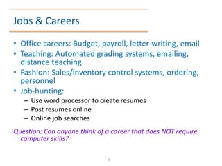 Jobs & Careers
• Office careers: Budget, payroll, letter-writing, email
• Teaching: Automated grading systems, emailing,
distance teaching
• Fashion: Sales/inventory control systems, ordering,
personnel
• Job-hunting:
– Use word processor to create resumes
– Post resumes online
– Online job searches
Question: Can anyone think of a career that does NOT require
computer skills?
8
 