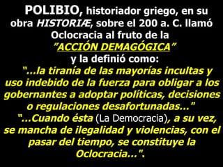 POLIBIO,  historiador griego, en su obra  HISTORIÆ , sobre el 200 a. C. llamó Oclocracia al fruto de la  ” ACCIÓN DEMAGÓGICA ”    y la definió como:  “… la tiranía de las mayorías incultas y uso indebido de la fuerza para obligar a los gobernantes a adoptar políticas, decisiones o regulaciones desafortunadas…"   “… Cuando ésta   (La Democracia) , a su vez, se mancha de ilegalidad y violencias, con el pasar del tiempo, se constituye la Oclocracia…" .  