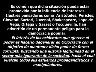 Es común que dicha situación pueda estar promovida por la influencia de intereses.  Ilustres pensadores como  Aristóteles, Pericles, Giovanni Sartori, Juvenal, Shakespeare, Lope de Vega, Ortega y Gasset o Tocqueville, han advertido de un permanente peligro para la democracia popular:  El interés de los oclócratas que ejercen el poder es hacerlo degenerar en Oclocracia con el objetivo de mantener dicho poder de forma corrupta, buscando una ilusoria legitimidad en el  sector más ignorante de la sociedad , hacia el cual vuelcan todos sus esfuerzos propagandísticos y manipuladores.  