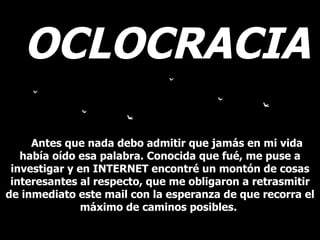 OCLOCRACIA Antes que nada debo admitir que jamás en mi vida había oído esa palabra. Conocida que fué, me puse a investigar y en INTERNET encontré un montón de cosas interesantes al respecto, que me obligaron a retrasmitir de inmediato este mail con la esperanza de que recorra el máximo de caminos posibles.  