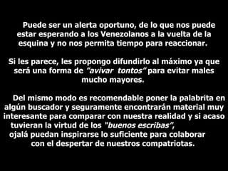 Puede ser un alerta oportuno, de lo que nos puede estar esperando a los Venezolanos a la vuelta de la esquina y no nos permita tiempo para reaccionar.  Si les parece, les propongo difundirlo al máximo ya que será una forma de  ”avivar  tontos”  para evitar males mucho mayores.  Del mismo modo es recomendable poner la palabrita en algún buscador y seguramente encontrarán material muy interesante para comparar con nuestra realidad y si acaso tuvieran la virtud de los  “buenos escribas” ,  ojal á  puedan inspirarse lo suficiente para colaborar  con el despertar de nuestros compatriotas.  