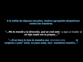 A la salida de algunas escuelas, madres agrupadas despotrican contra los maestros.  “… Me lo mandó a la dirección, qué se creé esta  - y aquí un insulto-  a mi hijo nadie me lo prepea…‘” ”… Si se hace la loca la maestra esa  -interviene otra  la  cargamo a palo" total, no pasa nada, loca  mandamo nosotra…”  
