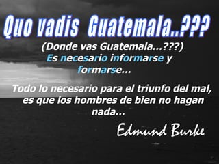 E s  n e c e s a r i o  i n f o r m a r s e  y  f o r m a r s e… Quo vadis  Guatemala..??? (Donde vas Guatemala…???) Todo lo necesario para el triunfo del mal,  es que los hombres de bien no hagan nada… Edmund Burke 