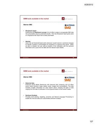 8/28/2012
127
SMM tools available in the market
Alterian SM2
• Storyboard report
Implements the Dashboard concept. A lot of effort is taken to encapsulate SM2 data
into consumable, easy-to-understand results. This new Storyboard report gives users
an infographics-like report that is easily exportable.
• Alerting
Users can set threshold-based alerts whenever overall volume or sentiment changes
www.sti-innsbruck.at
by specific numbers or percentages as compared to a previous time period. When
an alert is initiated, the user will be emailed of the notification with the pertinent
information and a quick link into SM2 with the relevant report details.
253
SMM tools available in the market
Alterian SM2
• Historical data
Extensive Social Media Warehouse with historical data containing over 20 billion
social media mentions, blogs, tweets, posts, images and conversations. This data
includes in-depth information for each search result, including 36 types of data
ranging from the date of publication to the physical location of the content creator.
• Sentiment Analysis
www.sti-innsbruck.at
Provides word parsing, weighting, proximity and Natural Language Processing to
enable the most accurate and customizable sentiment analysis.
254
 
