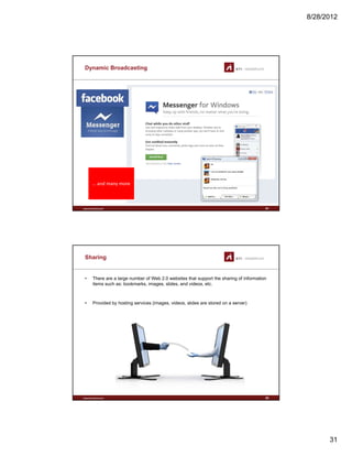 8/28/2012
31
Dynamic Broadcasting
www.sti-innsbruck.at 61
… and many more
Sharing
• There are a large number of Web 2.0 websites that support the sharing of information
items such as: bookmarks, images, slides, and videos, etc.
• Provided by hosting services (images, videos, slides are stored on a server)
www.sti-innsbruck.at 62
 