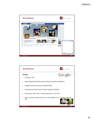 8/28/2012
42
Social Network
www.sti-innsbruck.at 83
Social Network
Google+
• Launched in 2011
• Social networking and identity service owned and operated by Google Inc
• Integrates social services such as Google Profiles
• Introduces new services such as Circles, Hangouts and Sparks
Sh h t id li k thi l th t’ i d
www.sti-innsbruck.at
• Share photos, videos, links, or anything else that’s on your mind.
• Users can share using the share box on any Google site or +1 buttons across the
web.
84
 