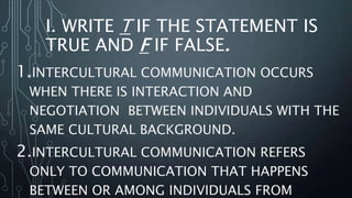 I. WRITE T IF THE STATEMENT IS
TRUE AND F IF FALSE.
1.INTERCULTURAL COMMUNICATION OCCURS
WHEN THERE IS INTERACTION AND
NEGOTIATION BETWEEN INDIVIDUALS WITH THE
SAME CULTURAL BACKGROUND.
2.INTERCULTURAL COMMUNICATION REFERS
ONLY TO COMMUNICATION THAT HAPPENS
BETWEEN OR AMONG INDIVIDUALS FROM
 