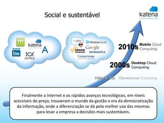 Social e sustentável



                                                                       Mobile Cloud
                                                           2010s       Computing



                                                     2000s Desktop Cloud
                                                           Computing

                                             1980s & 90s   Client/server Computing



                                 1960s   Mainframe Computing
        Finalmente a Internet e os rápidos avanços tecnológicos, em níveis
                   1920s
    acessíveis de preço, trouxeram o mundo da gestão a era da democratização
1880s              IBM tabulating Equipment
      da informação, onde a diferenciação se dá pelo melhor uso das mesmas
 NO Computing
                 para levar a empresa a decisões mais sustentáveis.
 