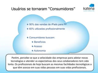 Usuários se tornaram “Consumidores”


                   90% das vendas de iPads para PF
                   60% utilizadas profissionalmente


                   Consumidores buscam:
                       Benefícios
                       Acesso
                       Autonomia

    Porém, percebe-se que a velocidade das empresas para adotar novas
   tecnologias e atender as expectativas dos seus colaboradores tem sido
lenta. Os profissionais de hoje buscam as mesmas facilidades tecnológicas a
     que têm acesso em suas vidas pessoas em suas vidas profissionais.
 