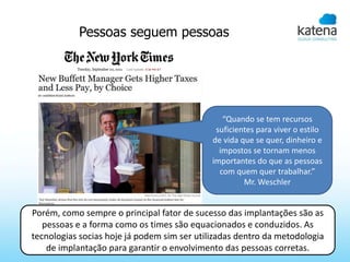 Pessoas seguem pessoas




                                                “Quando se tem recursos
                                              suficientes para viver o estilo
                                             de vida que se quer, dinheiro e
                                               impostos se tornam menos
                                             importantes do que as pessoas
                                               com quem quer trabalhar.”
                                                      Mr. Weschler


Porém, como sempre o principal fator de sucesso das implantações são as
   pessoas e a forma como os times são equacionados e conduzidos. As
tecnologias socias hoje já podem sim ser utilizadas dentro da metodologia
    de implantação para garantir o envolvimento das pessoas corretas.
 