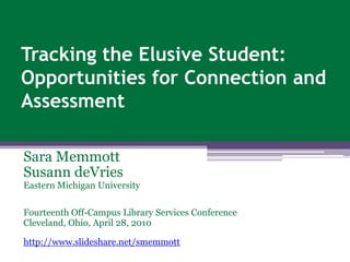 Tracking the Elusive Student:  Opportunities for Connection and Assessment Sara Memmott Susann deVries Eastern Michigan University Fourteenth Off-Campus Library Services Conference Cleveland, Ohio, April 28, 2010 http://www.slideshare.net/smemmott 