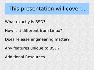 This presentation will cover...

What exactly is BSD?

How is it different from Linux?

Does release engineering matter?

Any features unique to BSD?

Additional Resources
 