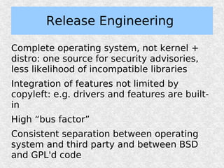 Release Engineering

Complete operating system, not kernel +
distro: one source for security advisories,
less likelihood of incompatible libraries
Integration of features not limited by
copyleft: e.g. drivers and features are built-
in
High “bus factor”
Consistent separation between operating
system and third party and between BSD
and GPL'd code
 