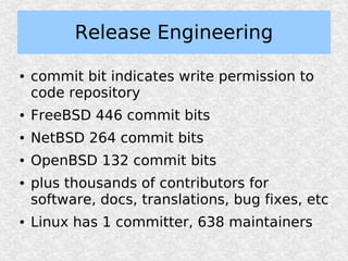 Release Engineering

●   commit bit indicates write permission to
    code repository
●   FreeBSD 446 commit bits
●   NetBSD 264 commit bits
●   OpenBSD 132 commit bits
●   plus thousands of contributors for
    software, docs, translations, bug fixes, etc
●   Linux has 1 committer, 638 maintainers
 